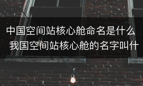 中国空间站核心舱命名是什么 我国空间站核心舱的名字叫什么呢