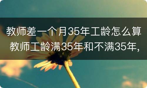 教师差一个月35年工龄怎么算 教师工龄满35年和不满35年,退休工资有区别吗?