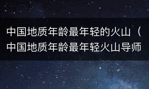 中国地质年龄最年轻的火山（中国地质年龄最年轻火山导师）