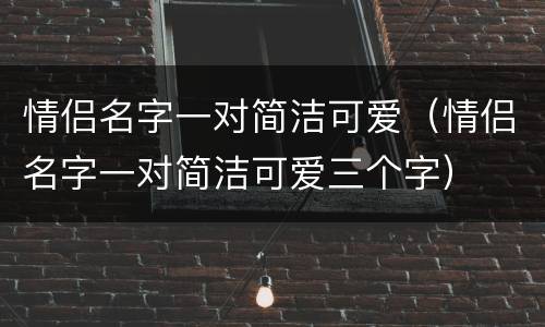 情侣名字一对简洁可爱（情侣名字一对简洁可爱三个字）