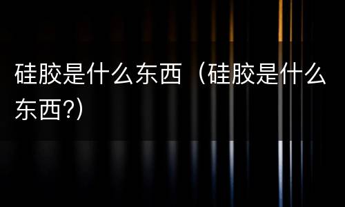 硅胶是什么东西（硅胶是什么东西?）