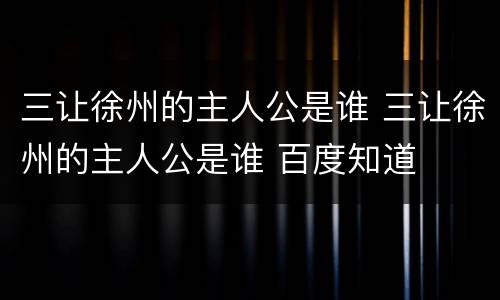 三让徐州的主人公是谁 三让徐州的主人公是谁 百度知道