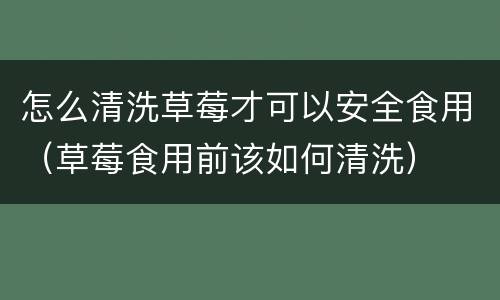 怎么清洗草莓才可以安全食用（草莓食用前该如何清洗）