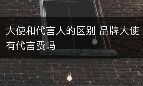 大使和代言人的区别 品牌大使有代言费吗
