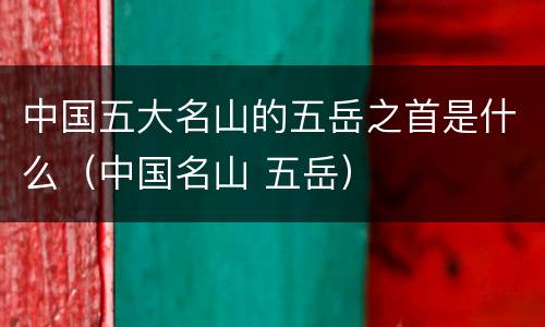 中国五大名山的五岳之首是什么（中国名山 五岳）