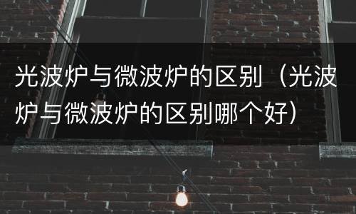 光波炉与微波炉的区别（光波炉与微波炉的区别哪个好）