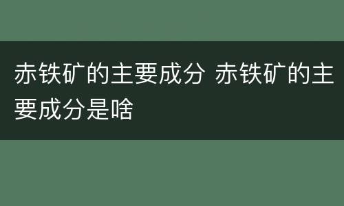 赤铁矿的主要成分 赤铁矿的主要成分是啥