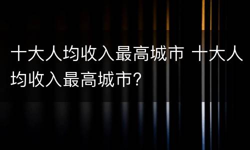 十大人均收入最高城市 十大人均收入最高城市?