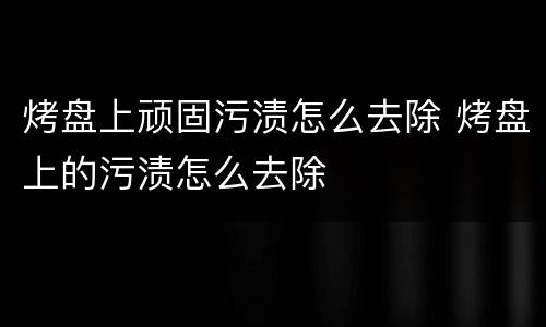 烤盘上顽固污渍怎么去除 烤盘上的污渍怎么去除