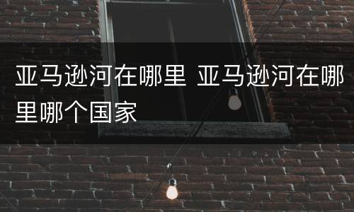 亚马逊河在哪里 亚马逊河在哪里哪个国家