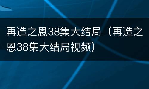 再造之恩38集大结局（再造之恩38集大结局视频）