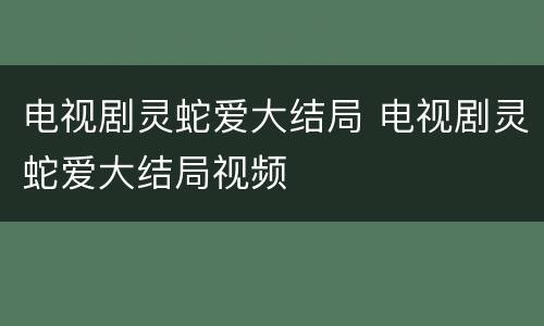 电视剧灵蛇爱大结局 电视剧灵蛇爱大结局视频