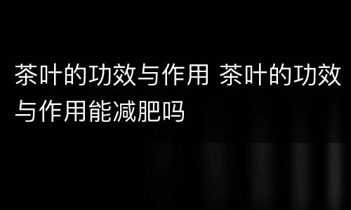 茶叶的功效与作用 茶叶的功效与作用能减肥吗