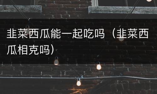 韭菜西瓜能一起吃吗（韭菜西瓜相克吗）