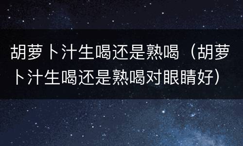 胡萝卜汁生喝还是熟喝（胡萝卜汁生喝还是熟喝对眼睛好）