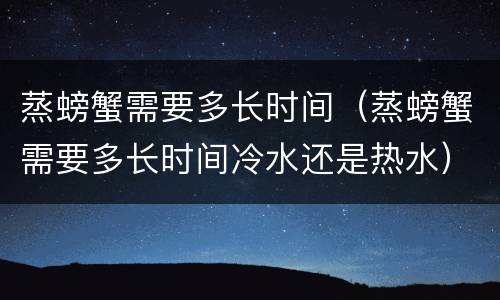 蒸螃蟹需要多长时间（蒸螃蟹需要多长时间冷水还是热水）