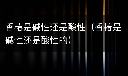 香椿是碱性还是酸性（香椿是碱性还是酸性的）