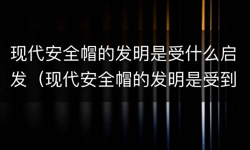 现代安全帽的发明是受什么启发（现代安全帽的发明是受到了什么启发）
