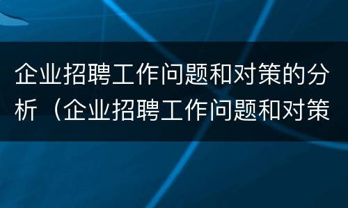 企业招聘工作问题和对策的分析（企业招聘工作问题和对策的分析论文）