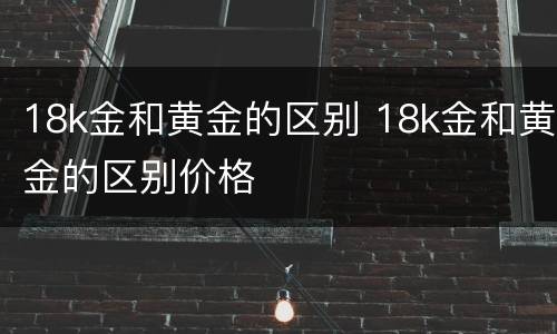 18k金和黄金的区别 18k金和黄金的区别价格
