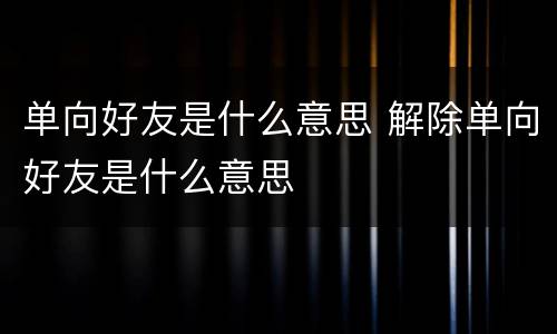 单向好友是什么意思 解除单向好友是什么意思