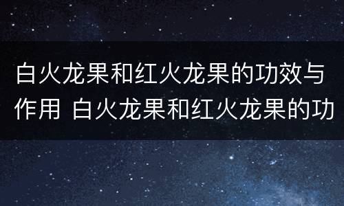 白火龙果和红火龙果的功效与作用 白火龙果和红火龙果的功效与作用区别