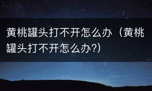 黄桃罐头打不开怎么办（黄桃罐头打不开怎么办?）