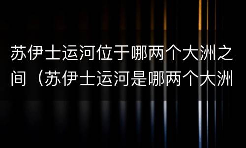 苏伊士运河位于哪两个大洲之间（苏伊士运河是哪两个大洲的分界线）