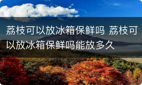 荔枝可以放冰箱保鲜吗 荔枝可以放冰箱保鲜吗能放多久