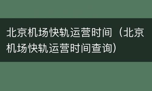 北京机场快轨运营时间（北京机场快轨运营时间查询）
