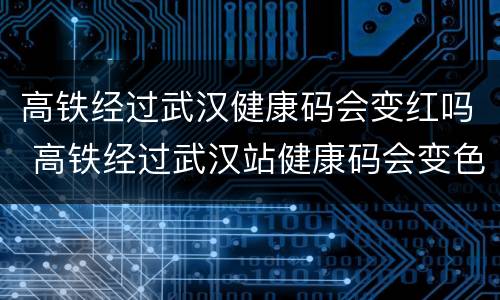 高铁经过武汉健康码会变红吗 高铁经过武汉站健康码会变色吗
