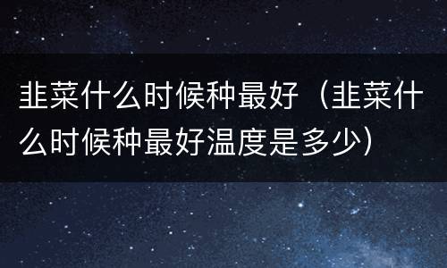 韭菜什么时候种最好（韭菜什么时候种最好温度是多少）