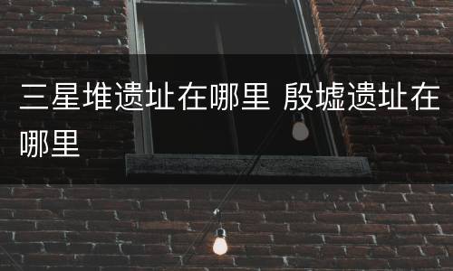 三星堆遗址在哪里 殷墟遗址在哪里