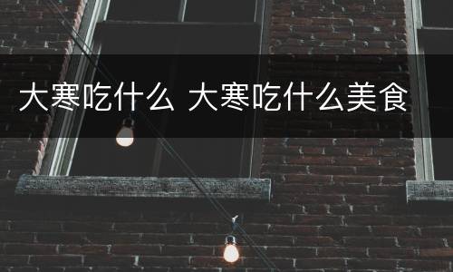 大寒吃什么 大寒吃什么美食