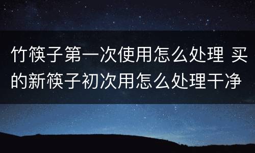 竹筷子第一次使用怎么处理 买的新筷子初次用怎么处理干净