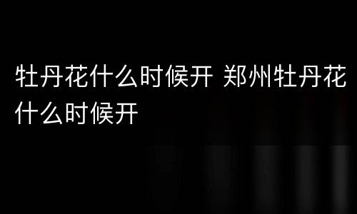 牡丹花什么时候开 郑州牡丹花什么时候开