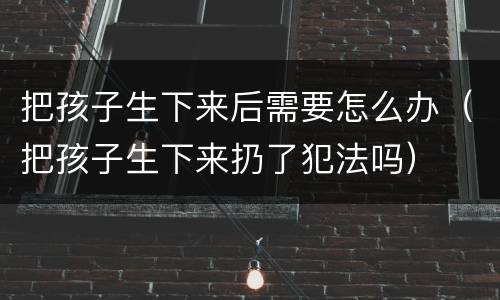 把孩子生下来后需要怎么办（把孩子生下来扔了犯法吗）