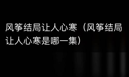 风筝结局让人心寒（风筝结局让人心寒是哪一集）