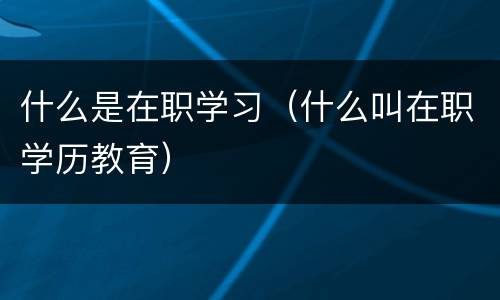 什么是在职学习（什么叫在职学历教育）