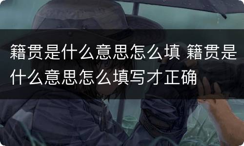 籍贯是什么意思怎么填 籍贯是什么意思怎么填写才正确
