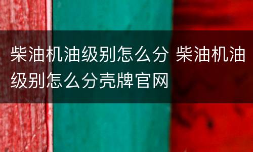 柴油机油级别怎么分 柴油机油级别怎么分壳牌官网
