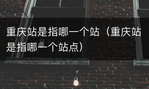 重庆站是指哪一个站（重庆站是指哪一个站点）
