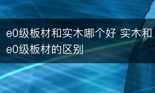e0级板材和实木哪个好 实木和e0级板材的区别