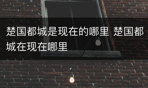楚国都城是现在的哪里 楚国都城在现在哪里