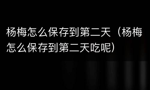 杨梅怎么保存到第二天（杨梅怎么保存到第二天吃呢）
