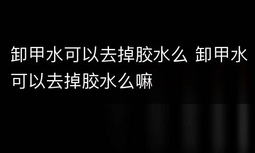 卸甲水可以去掉胶水么 卸甲水可以去掉胶水么嘛