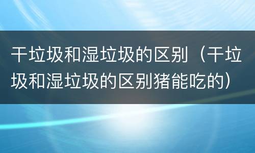 干垃圾和湿垃圾的区别（干垃圾和湿垃圾的区别猪能吃的）