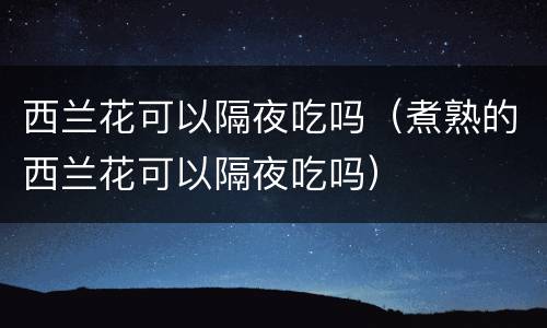 西兰花可以隔夜吃吗（煮熟的西兰花可以隔夜吃吗）
