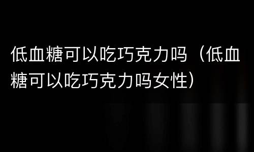 低血糖可以吃巧克力吗（低血糖可以吃巧克力吗女性）