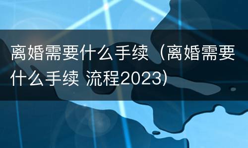 离婚需要什么手续（离婚需要什么手续 流程2023）